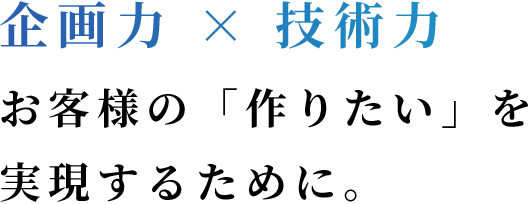 企画力×技術力 お客様の「作りたい」を実現するために